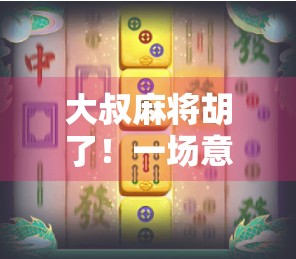 大叔麻将胡了！一场意外的胜利，背后藏着多少人生智慧？